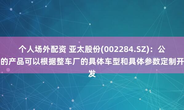 个人场外配资 亚太股份(002284.SZ)：公司的产品可以根据整车厂的具体车型和具体参数定制开发