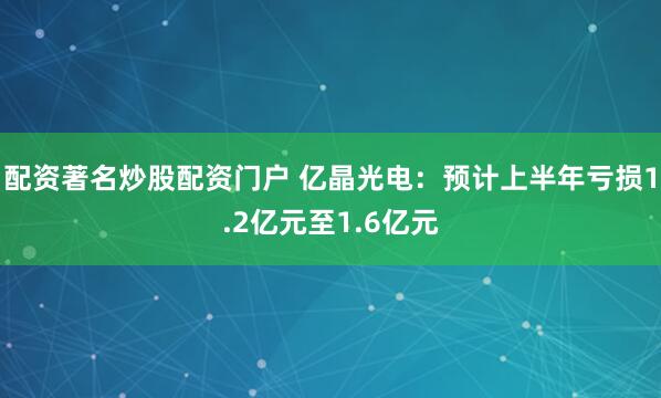 配资著名炒股配资门户 亿晶光电：预计上半年亏损1.2亿元至1.6亿元