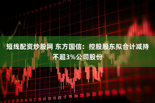 短线配资炒股网 东方国信：控股股东拟合计减持不超3%公司股份