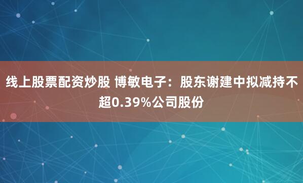 线上股票配资炒股 博敏电子：股东谢建中拟减持不超0.39%公司股份