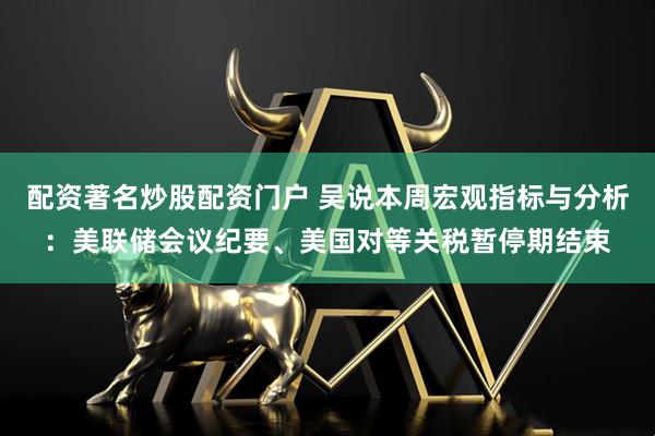 配资著名炒股配资门户 吴说本周宏观指标与分析：美联储会议纪要、美国对等关税暂停期结束