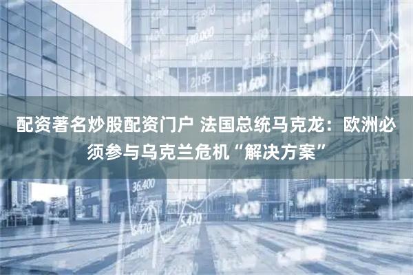 配资著名炒股配资门户 法国总统马克龙：欧洲必须参与乌克兰危机“解决方案”