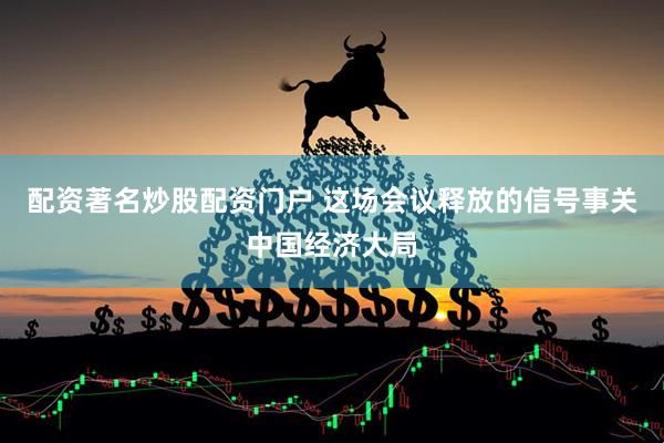 配资著名炒股配资门户 这场会议释放的信号事关中国经济大局