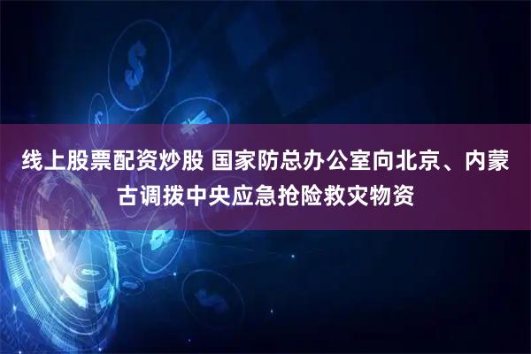线上股票配资炒股 国家防总办公室向北京、内蒙古调拨中央应急抢险救灾物资