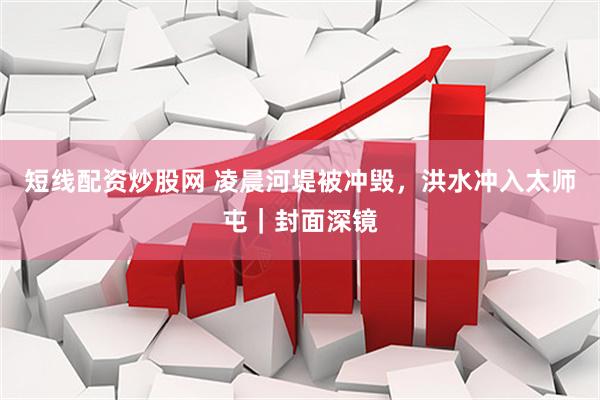 短线配资炒股网 凌晨河堤被冲毁，洪水冲入太师屯｜封面深镜