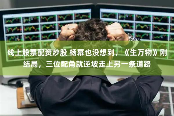 线上股票配资炒股 杨幂也没想到，《生万物》刚结局，三位配角就逆坡走上另一条道路