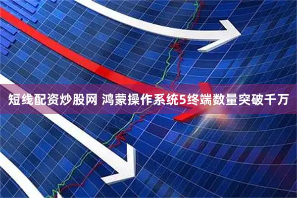 短线配资炒股网 鸿蒙操作系统5终端数量突破千万