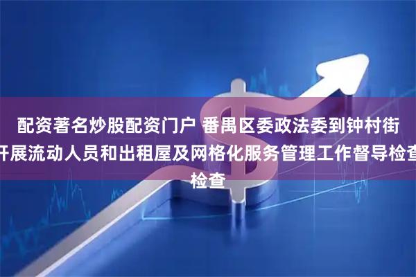 配资著名炒股配资门户 番禺区委政法委到钟村街开展流动人员和出租屋及网格化服务管理工作督导检查
