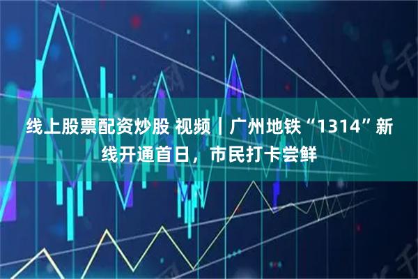 线上股票配资炒股 视频｜广州地铁“1314”新线开通首日，市民打卡尝鲜