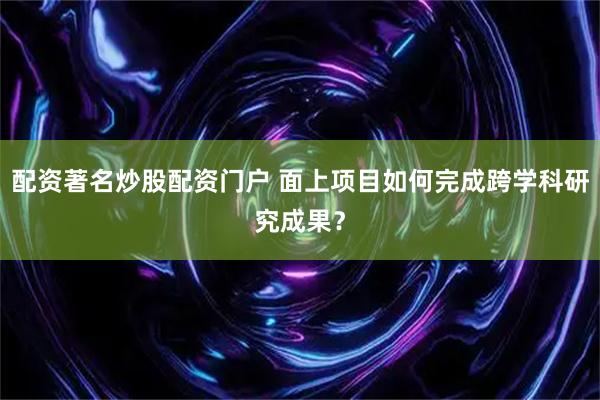 配资著名炒股配资门户 面上项目如何完成跨学科研究成果？