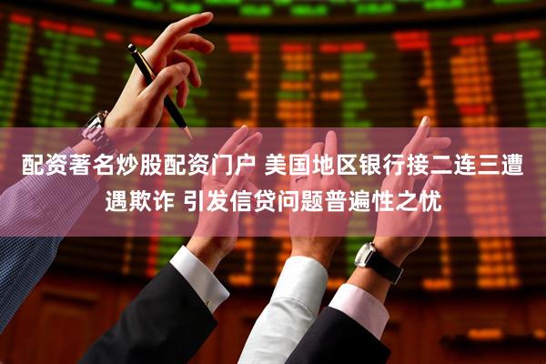 配资著名炒股配资门户 美国地区银行接二连三遭遇欺诈 引发信贷问题普遍性之忧