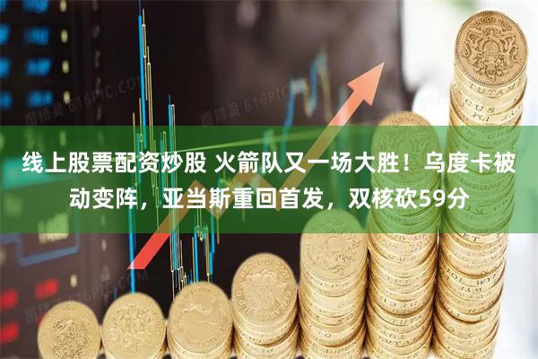 线上股票配资炒股 火箭队又一场大胜！乌度卡被动变阵，亚当斯重回首发，双核砍59分