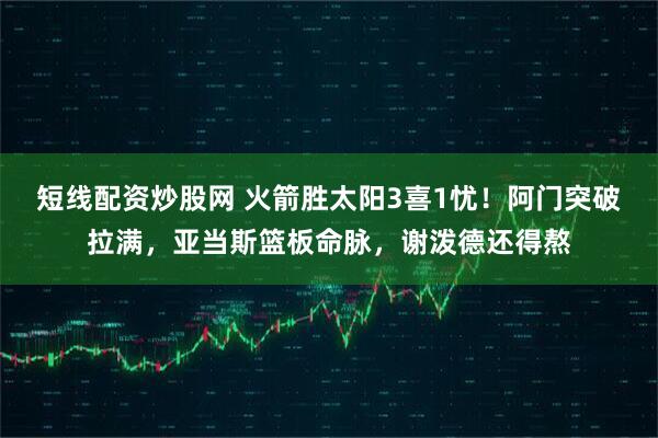 短线配资炒股网 火箭胜太阳3喜1忧！阿门突破拉满，亚当斯篮板命脉，谢泼德还得熬