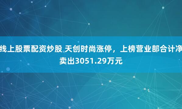 线上股票配资炒股 天创时尚涨停，上榜营业部合计净卖出3051.29万元