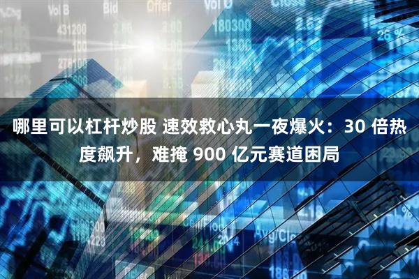 哪里可以杠杆炒股 速效救心丸一夜爆火：30 倍热度飙升，难掩 900 亿元赛道困局
