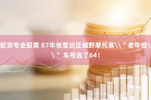 配资专业股票 87年张雪出征越野摩托赛\＂老年组\＂ 车号选了64！