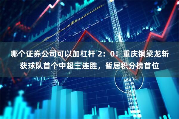 哪个证券公司可以加杠杆 2：0！重庆铜梁龙斩获球队首个中超三连胜，暂居积分榜首位
