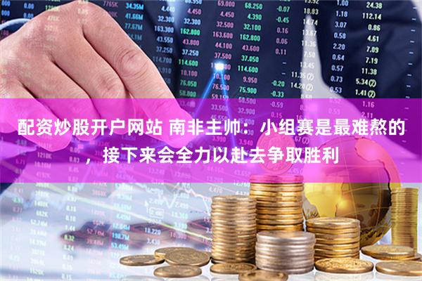配资炒股开户网站 南非主帅：小组赛是最难熬的，接下来会全力以赴去争取胜利