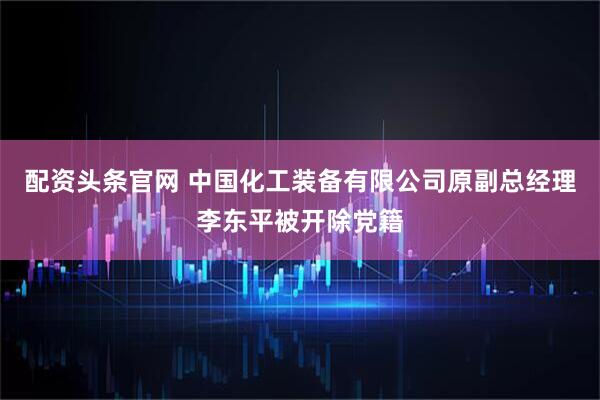 配资头条官网 中国化工装备有限公司原副总经理李东平被开除党籍