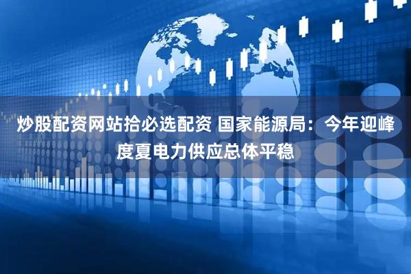 炒股配资网站拾必选配资 国家能源局：今年迎峰度夏电力供应总体平稳